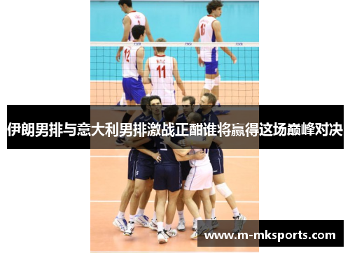 伊朗男排与意大利男排激战正酣谁将赢得这场巅峰对决